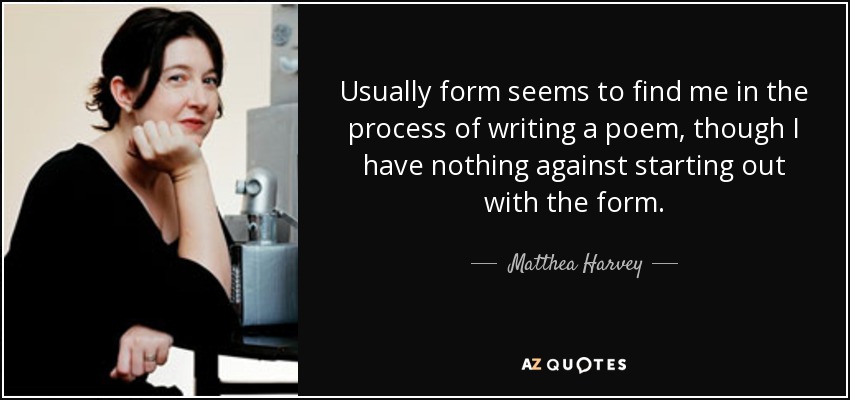 Usually form seems to find me in the process of writing a poem, though I have nothing against starting out with the form. - Matthea Harvey