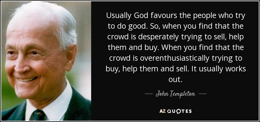 Usually God favours the people who try to do good. So, when you find that the crowd is desperately trying to sell, help them and buy. When you find that the crowd is overenthusiastically trying to buy, help them and sell. It usually works out. - John Templeton