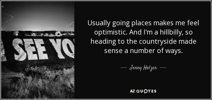 Usually going places makes me feel optimistic. And I'm a hillbilly, so heading to the countryside made sense a number of ways. - Jenny Holzer