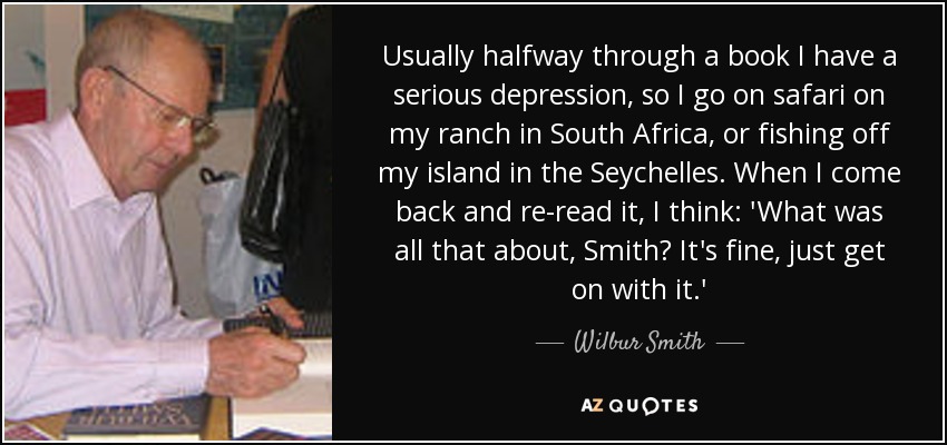 Usually halfway through a book I have a serious depression, so I go on safari on my ranch in South Africa, or fishing off my island in the Seychelles. When I come back and re-read it, I think: 'What was all that about, Smith? It's fine, just get on with it.' - Wilbur Smith