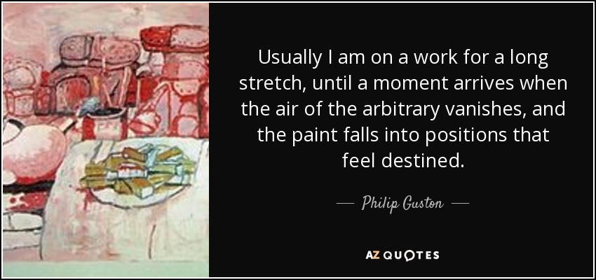 Usually I am on a work for a long stretch, until a moment arrives when the air of the arbitrary vanishes, and the paint falls into positions that feel destined. - Philip Guston