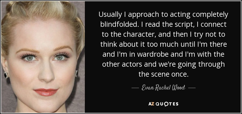 Usually I approach to acting completely blindfolded. I read the script, I connect to the character, and then I try not to think about it too much until I'm there and I'm in wardrobe and I'm with the other actors and we're going through the scene once. - Evan Rachel Wood