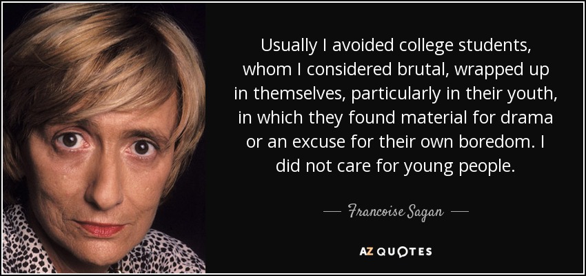 Usually I avoided college students, whom I considered brutal, wrapped up in themselves, particularly in their youth, in which they found material for drama or an excuse for their own boredom. I did not care for young people. - Francoise Sagan