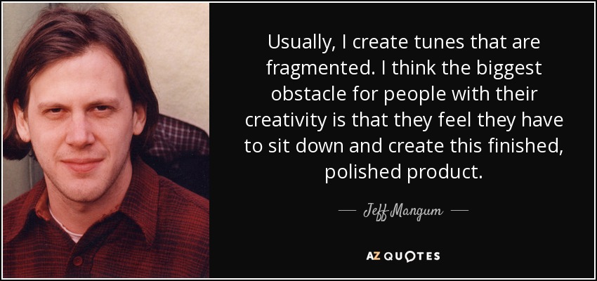 Usually, I create tunes that are fragmented. I think the biggest obstacle for people with their creativity is that they feel they have to sit down and create this finished, polished product. - Jeff Mangum