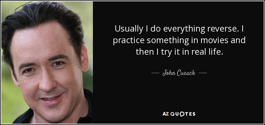 Usually I do everything reverse. I practice something in movies and then I try it in real life. - John Cusack