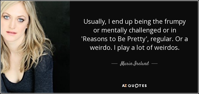Usually, I end up being the frumpy or mentally challenged or in 'Reasons to Be Pretty', regular. Or a weirdo. I play a lot of weirdos. - Marin Ireland