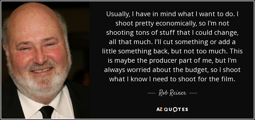 Usually, I have in mind what I want to do. I shoot pretty economically, so I'm not shooting tons of stuff that I could change, all that much. I'll cut something or add a little something back, but not too much. This is maybe the producer part of me, but I'm always worried about the budget, so I shoot what I know I need to shoot for the film. - Rob Reiner