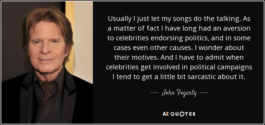 Usually I just let my songs do the talking. As a matter of fact I have long had an aversion to celebrities endorsing politics, and in some cases even other causes. I wonder about their motives. And I have to admit when celebrities get involved in political campaigns I tend to get a little bit sarcastic about it. - John Fogerty