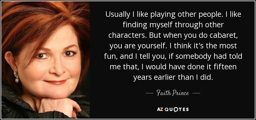 Usually I like playing other people. I like finding myself through other characters. But when you do cabaret, you are yourself. I think it's the most fun, and I tell you, if somebody had told me that, I would have done it fifteen years earlier than I did. - Faith Prince