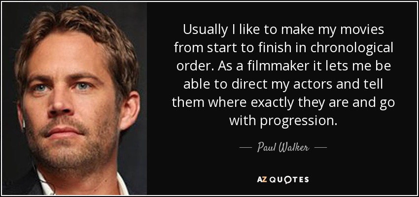 Usually I like to make my movies from start to finish in chronological order. As a filmmaker it lets me be able to direct my actors and tell them where exactly they are and go with progression. - Paul Walker
