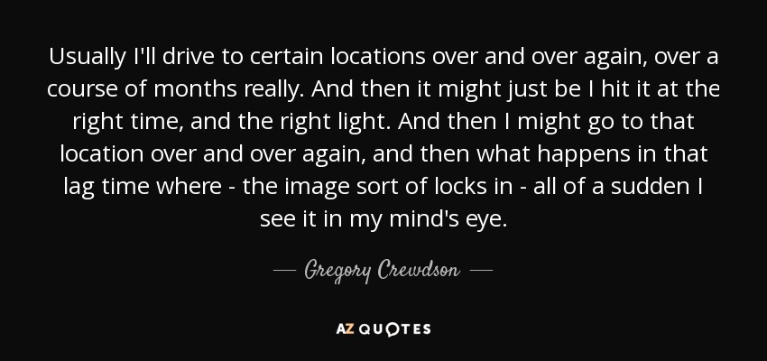 Usually I'll drive to certain locations over and over again, over a course of months really. And then it might just be I hit it at the right time, and the right light. And then I might go to that location over and over again, and then what happens in that lag time where - the image sort of locks in - all of a sudden I see it in my mind's eye. - Gregory Crewdson