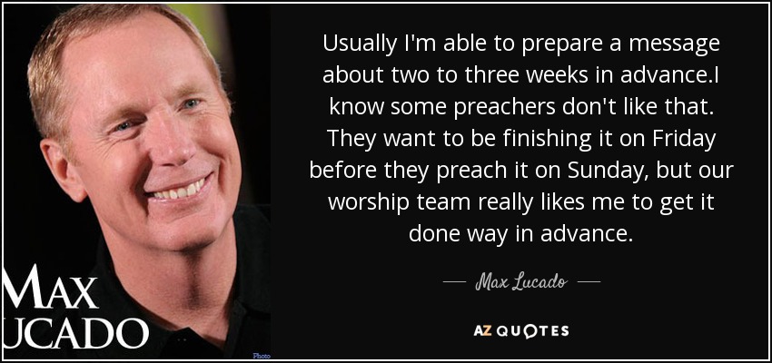 Usually I'm able to prepare a message about two to three weeks in advance.I know some preachers don't like that. They want to be finishing it on Friday before they preach it on Sunday, but our worship team really likes me to get it done way in advance. - Max Lucado