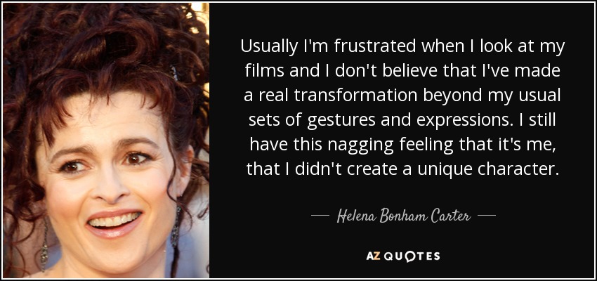 Usually I'm frustrated when I look at my films and I don't believe that I've made a real transformation beyond my usual sets of gestures and expressions. I still have this nagging feeling that it's me, that I didn't create a unique character. - Helena Bonham Carter