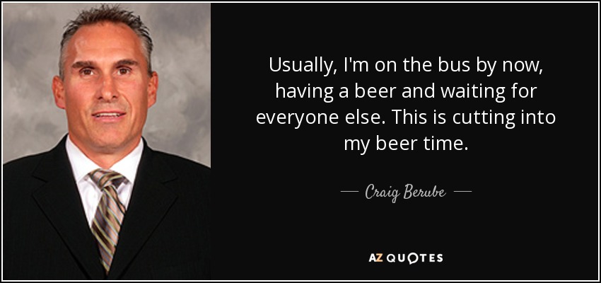 Usually, I'm on the bus by now, having a beer and waiting for everyone else. This is cutting into my beer time. - Craig Berube