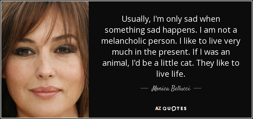 Usually, I'm only sad when something sad happens. I am not a melancholic person. I like to live very much in the present. If I was an animal, I'd be a little cat. They like to live life. - Monica Bellucci