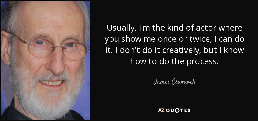 Usually, I'm the kind of actor where you show me once or twice, I can do it. I don't do it creatively, but I know how to do the process. - James Cromwell
