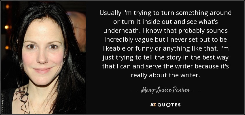 Usually I'm trying to turn something around or turn it inside out and see what's underneath. I know that probably sounds incredibly vague but I never set out to be likeable or funny or anything like that. I'm just trying to tell the story in the best way that I can and serve the writer because it's really about the writer. - Mary-Louise Parker
