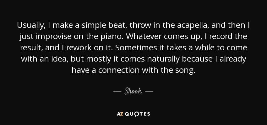 Usually, I make a simple beat, throw in the acapella, and then I just improvise on the piano. Whatever comes up, I record the result, and I rework on it. Sometimes it takes a while to come with an idea, but mostly it comes naturally because I already have a connection with the song. - Shook