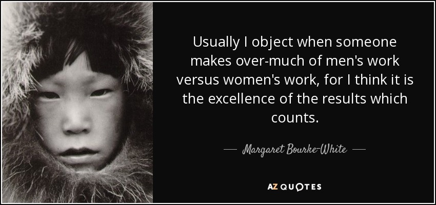 Usually I object when someone makes over-much of men's work versus women's work, for I think it is the excellence of the results which counts. - Margaret Bourke-White