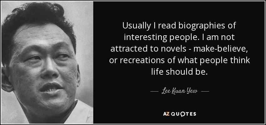 Usually I read biographies of interesting people. I am not attracted to novels - make-believe, or recreations of what people think life should be. - Lee Kuan Yew
