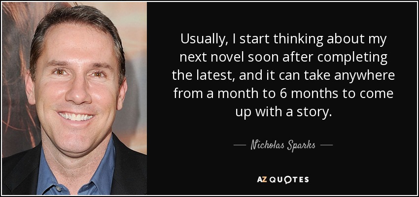 Usually, I start thinking about my next novel soon after completing the latest, and it can take anywhere from a month to 6 months to come up with a story. - Nicholas Sparks