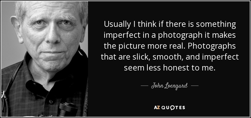 Usually I think if there is something imperfect in a photograph it makes the picture more real. Photographs that are slick, smooth, and imperfect seem less honest to me. - John Loengard