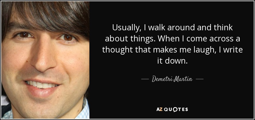 Usually, I walk around and think about things. When I come across a thought that makes me laugh, I write it down. - Demetri Martin