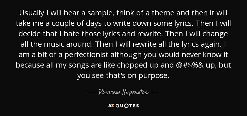 Usually I will hear a sample, think of a theme and then it will take me a couple of days to write down some lyrics. Then I will decide that I hate those lyrics and rewrite. Then I will change all the music around. Then I will rewrite all the lyrics again. I am a bit of a perfectionist although you would never know it because all my songs are like chopped up and @#$%& up, but you see that's on purpose. - Princess Superstar