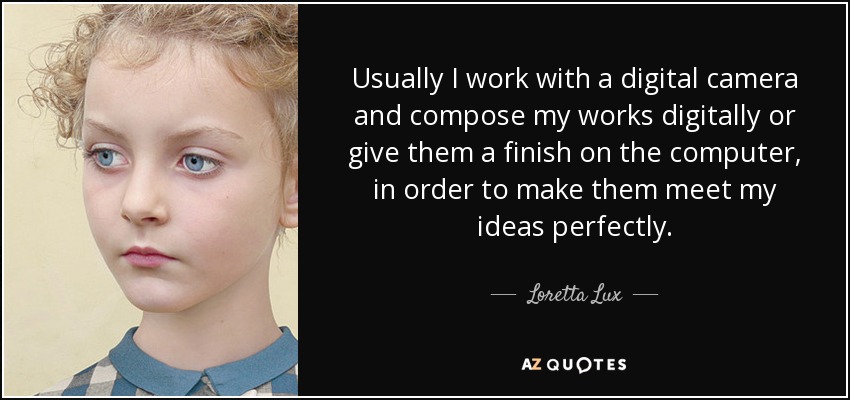 Usually I work with a digital camera and compose my works digitally or give them a finish on the computer, in order to make them meet my ideas perfectly. - Loretta Lux