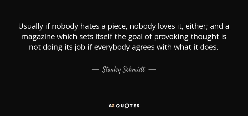 Usually if nobody hates a piece, nobody loves it, either; and a magazine which sets itself the goal of provoking thought is not doing its job if everybody agrees with what it does. - Stanley Schmidt