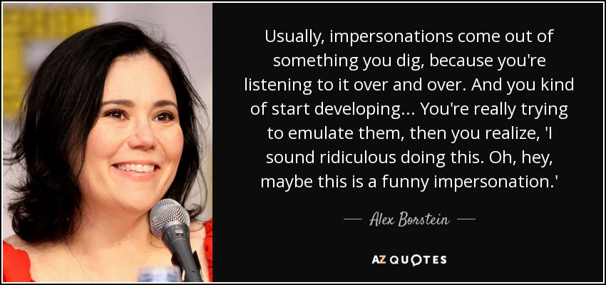 Usually, impersonations come out of something you dig, because you're listening to it over and over. And you kind of start developing... You're really trying to emulate them, then you realize, 'I sound ridiculous doing this. Oh, hey, maybe this is a funny impersonation.' - Alex Borstein