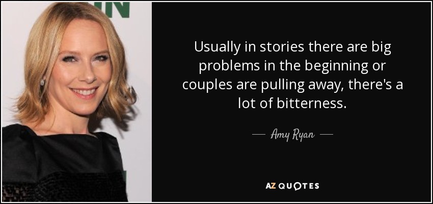 Usually in stories there are big problems in the beginning or couples are pulling away, there's a lot of bitterness. - Amy Ryan