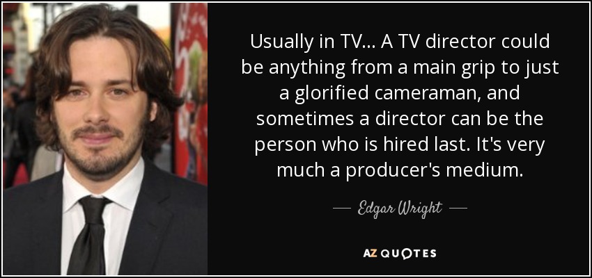 Usually in TV... A TV director could be anything from a main grip to just a glorified cameraman, and sometimes a director can be the person who is hired last. It's very much a producer's medium. - Edgar Wright