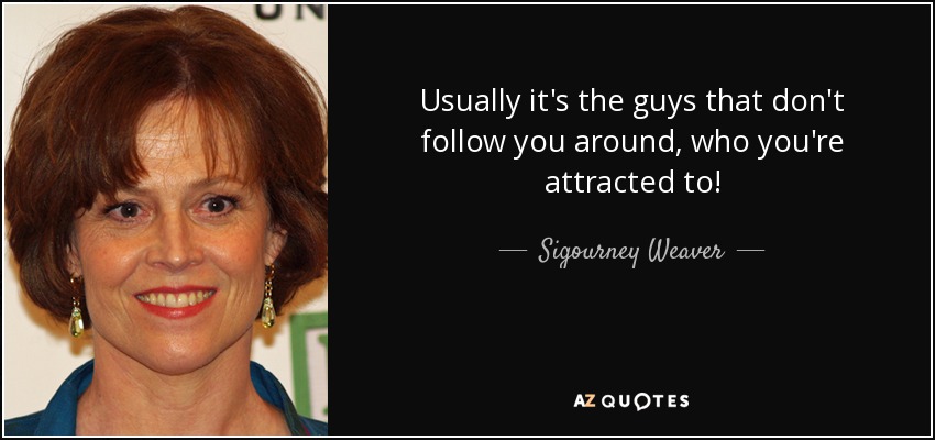 Usually it's the guys that don't follow you around, who you're attracted to! - Sigourney Weaver
