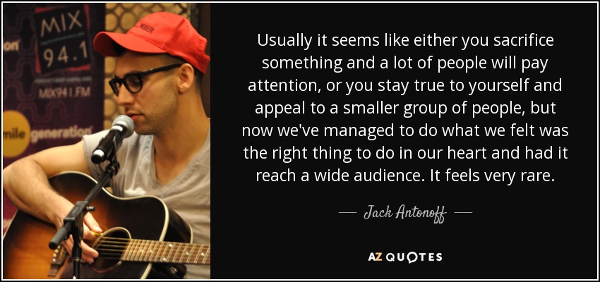 Usually it seems like either you sacrifice something and a lot of people will pay attention, or you stay true to yourself and appeal to a smaller group of people, but now we've managed to do what we felt was the right thing to do in our heart and had it reach a wide audience. It feels very rare. - Jack Antonoff