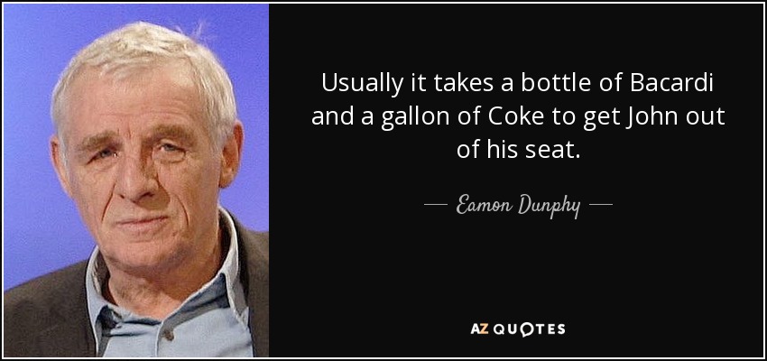Usually it takes a bottle of Bacardi and a gallon of Coke to get John out of his seat. - Eamon Dunphy