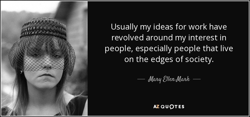 Usually my ideas for work have revolved around my interest in people, especially people that live on the edges of society. - Mary Ellen Mark