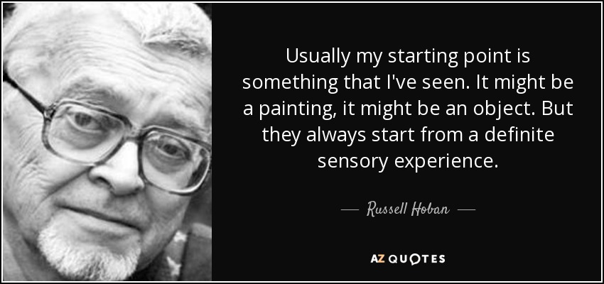 Usually my starting point is something that I've seen. It might be a painting, it might be an object. But they always start from a definite sensory experience. - Russell Hoban