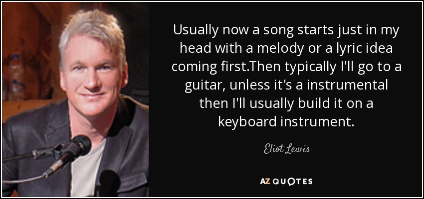 Usually now a song starts just in my head with a melody or a lyric idea coming first.Then typically I'll go to a guitar, unless it's a instrumental then I'll usually build it on a keyboard instrument. - Eliot Lewis