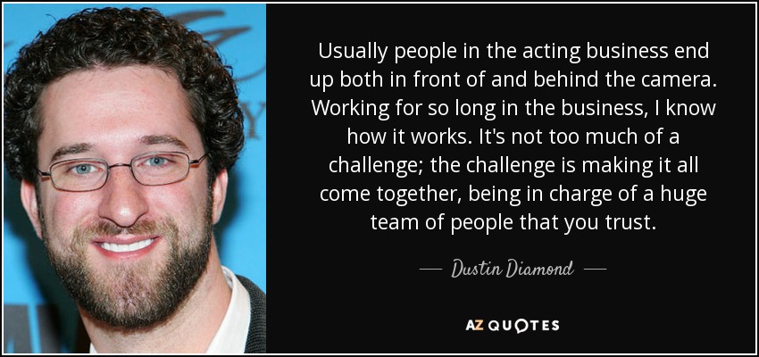 Usually people in the acting business end up both in front of and behind the camera. Working for so long in the business, I know how it works. It's not too much of a challenge; the challenge is making it all come together, being in charge of a huge team of people that you trust. - Dustin Diamond