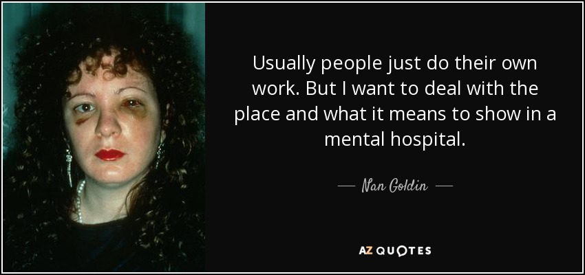 Usually people just do their own work. But I want to deal with the place and what it means to show in a mental hospital. - Nan Goldin