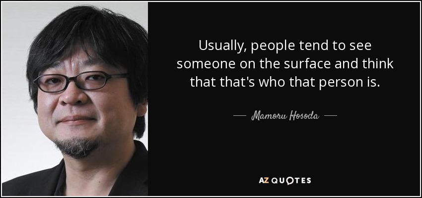 Usually, people tend to see someone on the surface and think that that's who that person is. - Mamoru Hosoda