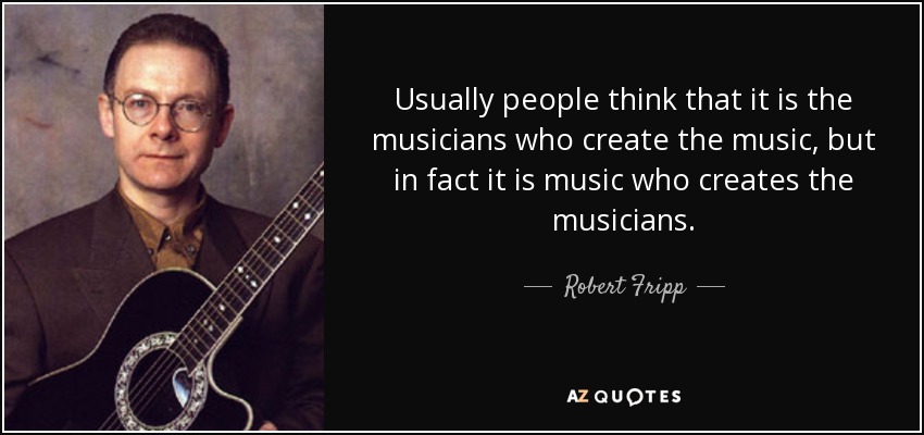 Usually people think that it is the musicians who create the music, but in fact it is music who creates the musicians. - Robert Fripp
