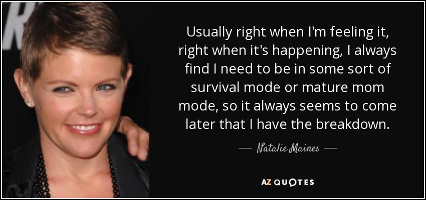 Usually right when I'm feeling it, right when it's happening, I always find I need to be in some sort of survival mode or mature mom mode, so it always seems to come later that I have the breakdown. - Natalie Maines