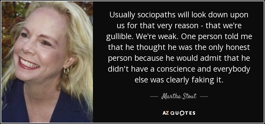 Usually sociopaths will look down upon us for that very reason - that we're gullible. We're weak. One person told me that he thought he was the only honest person because he would admit that he didn't have a conscience and everybody else was clearly faking it. - Martha Stout