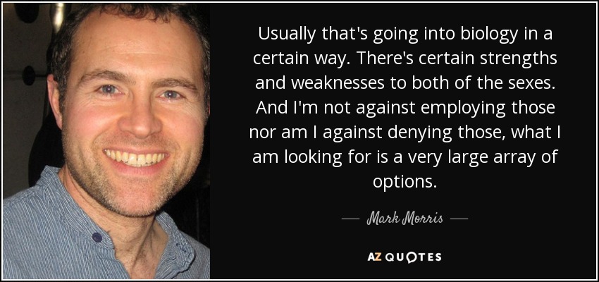 Usually that's going into biology in a certain way. There's certain strengths and weaknesses to both of the sexes. And I'm not against employing those nor am I against denying those, what I am looking for is a very large array of options. - Mark Morris