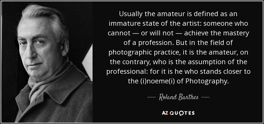 Usually the amateur is defined as an immature state of the artist: someone who cannot — or will not — achieve the mastery of a profession. But in the field of photographic practice, it is the amateur, on the contrary, who is the assumption of the professional: for it is he who stands closer to the (i)noeme(i) of Photography. - Roland Barthes