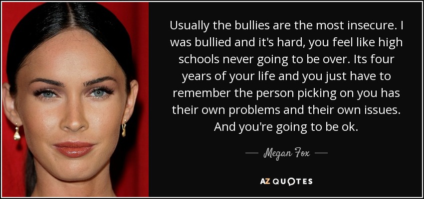 Usually the bullies are the most insecure. I was bullied and it's hard, you feel like high schools never going to be over. Its four years of your life and you just have to remember the person picking on you has their own problems and their own issues. And you're going to be ok. - Megan Fox