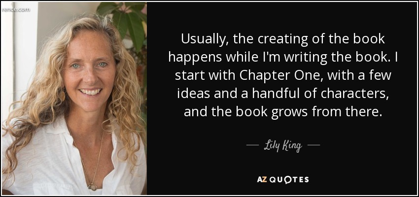 Usually, the creating of the book happens while I'm writing the book. I start with Chapter One, with a few ideas and a handful of characters, and the book grows from there. - Lily King
