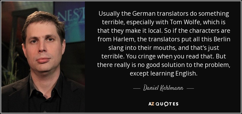Usually the German translators do something terrible, especially with Tom Wolfe, which is that they make it local. So if the characters are from Harlem, the translators put all this Berlin slang into their mouths, and that's just terrible. You cringe when you read that. But there really is no good solution to the problem, except learning English. - Daniel Kehlmann